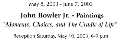 John Bowler Jr - "Moments, Choices, and The Cradle of Life", May 8 - June 7, 2003 -- Click for Details...